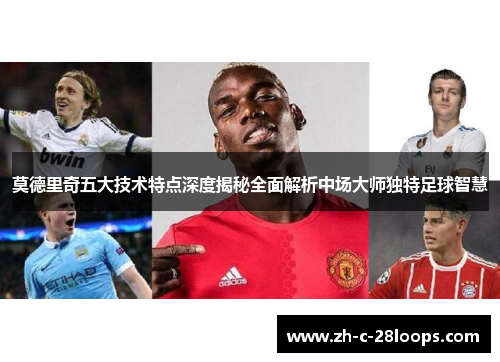 莫德里奇五大技术特点深度揭秘全面解析中场大师独特足球智慧 莫德里奇五大技术特点深度揭秘全面解析中场大师独特足球智慧